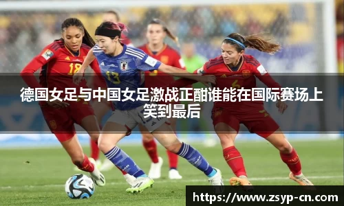 德国女足与中国女足激战正酣谁能在国际赛场上笑到最后