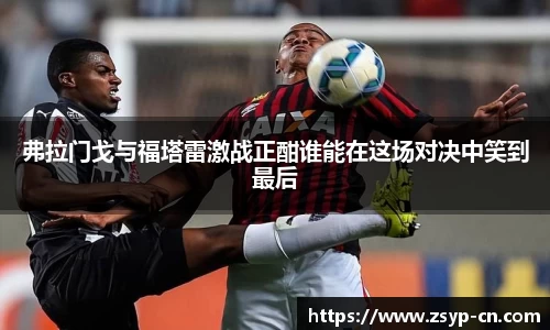 弗拉门戈与福塔雷激战正酣谁能在这场对决中笑到最后
